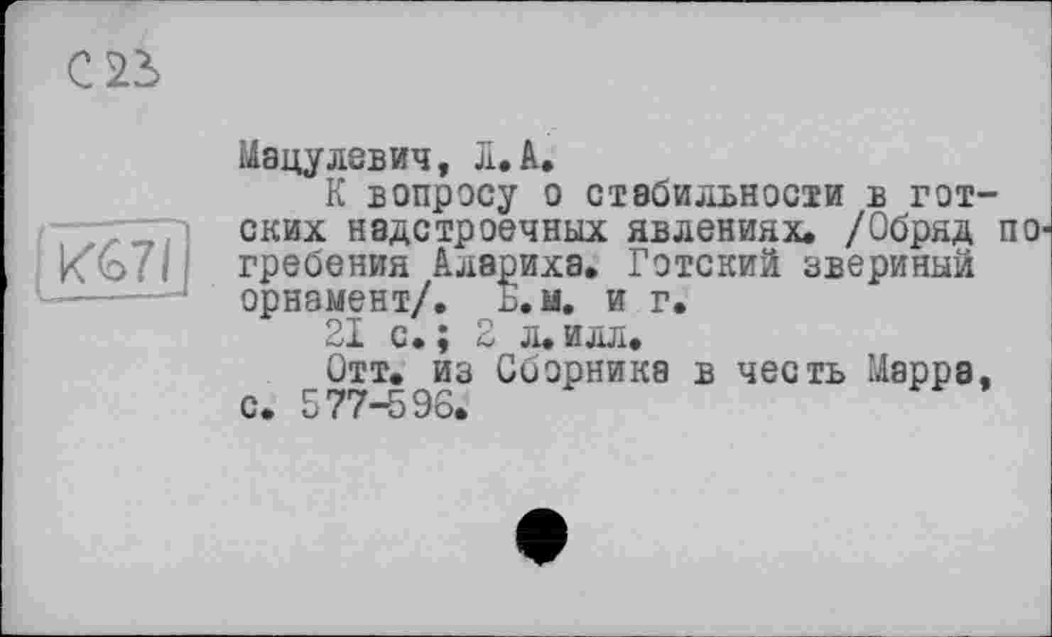 ﻿Мацулевич, л. А.
К вопросу о стабильности в готских надстроечных явлениях. /Обряд ПО' гребения Алариха. Готский звериный орнамент/. Б.м. и г.
21 с.; 2 л.илл.
Отт. из Сборника в честь Марра, с. 577-596.